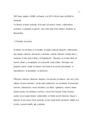 5
2007, luego adquirió el HSBC en Panamá, y en 2013 el 40 por ciento del BAM en
Guatemala.
“La historia la hemos construido de la mano con nuestros clientes, colaboradores,
accionistas y comunidad en general”, dice Carlos Raúl Yepes Jiménez, presidente de
Bancolombia.
1.3 Portafolio de servicio.
El objetivo de esta Banca es “Consolidar un equipo comercial integrado y diferenciador,
que entregue soluciones innovadoras y oportunas, construir relaciones de largo plazo y
maximizar el valor para el cliente y la Organización”. Buscamos ser el mejor aliado de
nuestros clientes y acompañarlos en su desarrollo actual y futuro. Para lograr este
propósito, nuestro modelo de atención está basado en la asesoría personalizada, la
especialización, la oportunidad y la innovación.
Ofrecemos soluciones financieras integrales a las personas con ingresos entre uno y cinco
millones de pesos mensuales, con las cuales satisfacemos sus necesidades de transacción,
inversión y financiación a través del Banco y sus filiales. Igualmente, nuestros clientes
pueden acceder a los productos y servicios a través de la Sucursal Virtual Personas,
cuentan con un equipo humano comprometido en brindar asesoría financiera integral y
disponen de una extensa red de sucursales en todo el país donde encontrarán calidad en el
servicio y asesoría amable, ágil y oportuna.
 