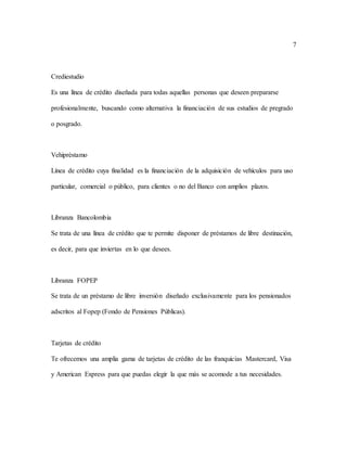 7
Crediestudio
Es una línea de crédito diseñada para todas aquellas personas que deseen prepararse
profesionalmente, buscando como alternativa la financiación de sus estudios de pregrado
o posgrado.
Vehipréstamo
Línea de crédito cuya finalidad es la financiación de la adquisición de vehículos para uso
particular, comercial o público, para clientes o no del Banco con amplios plazos.
Libranza Bancolombia
Se trata de una línea de crédito que te permite disponer de préstamos de libre destinación,
es decir, para que inviertas en lo que desees.
Libranza FOPEP
Se trata de un préstamo de libre inversión diseñado exclusivamente para los pensionados
adscritos al Fopep (Fondo de Pensiones Públicas).
Tarjetas de crédito
Te ofrecemos una amplia gama de tarjetas de crédito de las franquicias Mastercard, Visa
y American Express para que puedas elegir la que más se acomode a tus necesidades.
 