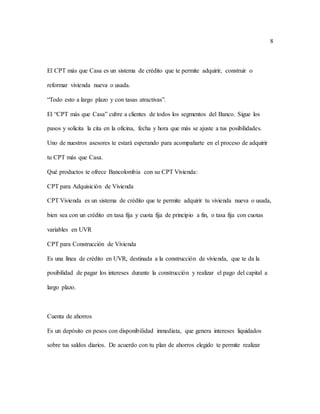 8
El CPT más que Casa es un sistema de crédito que te permite adquirir, construir o
reformar vivienda nueva o usada.
“Todo esto a largo plazo y con tasas atractivas”.
El “CPT más que Casa” cubre a clientes de todos los segmentos del Banco. Sigue los
pasos y solicita la cita en la oficina, fecha y hora que más se ajuste a tus posibilidades.
Uno de nuestros asesores te estará esperando para acompañarte en el proceso de adquirir
tu CPT más que Casa.
Qué productos te ofrece Bancolombia con su CPT Vivienda:
CPT para Adquisición de Vivienda
CPT Vivienda es un sistema de crédito que te permite adquirir tu vivienda nueva o usada,
bien sea con un crédito en tasa fija y cuota fija de principio a fin, o tasa fija con cuotas
variables en UVR
CPT para Construcción de Vivienda
Es una línea de crédito en UVR, destinada a la construcción de vivienda, que te da la
posibilidad de pagar los intereses durante la construcción y realizar el pago del capital a
largo plazo.
Cuenta de ahorros
Es un depósito en pesos con disponibilidad inmediata, que genera intereses liquidados
sobre tus saldos diarios. De acuerdo con tu plan de ahorros elegido te permite realizar
 