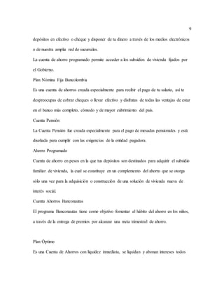 9
depósitos en efectivo o cheque y disponer de tu dinero a través de los medios electrónicos
o de nuestra amplia red de sucursales.
La cuenta de ahorro programado permite acceder a los subsidios de vivienda fijados por
el Gobierno.
Plan Nómina Fija Bancolombia
Es una cuenta de ahorros creada especialmente para recibir el pago de tu salario, así te
despreocupas de cobrar cheques o llevar efectivo y disfrutas de todas las ventajas de estar
en el banco más completo, cómodo y de mayor cubrimiento del país.
Cuenta Pensión
La Cuenta Pensión fue creada especialmente para el pago de mesadas pensionales y está
diseñada para cumplir con las exigencias de la entidad pagadora.
Ahorro Programado
Cuenta de ahorro en pesos en la que tus depósitos son destinados para adquirir el subsidio
familiar de vivienda, la cual se constituye en un complemento del ahorro que se otorga
sólo una vez para la adquisición o construcción de una solución de vivienda nueva de
interés social.
Cuenta Ahorros Banconautas
El programa Banconautas tiene como objetivo fomentar el hábito del ahorro en los niños,
a través de la entrega de premios por alcanzar una meta trimestral de ahorro.
Plan Óptimo
Es una Cuenta de Ahorros con liquidez inmediata, se liquidan y abonan intereses todos
 