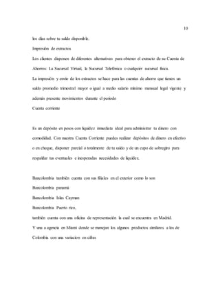 10
los días sobre tu saldo disponible.
Impresión de extractos
Los clientes disponen de diferentes alternativas para obtener el extracto de su Cuenta de
Ahorros: La Sucursal Virtual, la Sucursal Telefónica o cualquier sucursal física.
La impresión y envío de los extractos se hace para las cuentas de ahorro que tienen un
saldo promedio trimestral mayor o igual a medio salario mínimo mensual legal vigente y
además presente movimientos durante el periodo
Cuenta corriente
Es un depósito en pesos con liquidez inmediata ideal para administrar tu dinero con
comodidad. Con nuestra Cuenta Corriente puedes realizar depósitos de dinero en efectivo
o en cheque, disponer parcial o totalmente de tu saldo y de un cupo de sobregiro para
respaldar tus eventuales e inesperadas necesidades de liquidez.
Bancolombia también cuenta con sus filiales en el exterior como lo son
Bancolombia panamá
Bancolombia Islas Cayman
Bancolombia Puerto rico,
también cuenta con una oficina de representación la cual se encuentra en Madrid.
Y una a agencia en Miami donde se manejan los algunos productos similares a los de
Colombia con una variacion en cifras
 