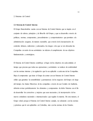 11
2. Sistemas de Control
2.1 Sistema de Control Interno
El Grupo Bancolombia cuenta con un Sistema de Control Interno que se inspira en el
conjunto de valores, principios y la filosofía del Grupo, y que se desarrolla a través de
políticas, normas, componentes, procedimientos y comportamientos que permiten a la
administración asegurar, de manera razonable, que a través de la incorporación de
controles idóneos, suficientes y adecuados, los riesgos a los que se ven abocadas las
Compañías en razón de sus actividades no afecten el cumplimiento de sus objetivos
fundamentales y estratégicos.
El Sistema de Control Interno contribuye al logro de los objetivos de cada entidad, al
tiempo que procura que todas sus operaciones y actividades se realicen de conformidad
con las normas internas y la regulación que le sea aplicable a cada una de las Compañías.
Bajo el compromiso que tiene el Grupo de contar con un Sistema de Control Interno
sólido que garantice la sostenibilidad y permanencia de los negocios del Grupo a lo largo
del tiempo; las Juntas Directivas de las compañías a través de sus Comités de Auditoría,
deberán revisar periódicamente los elementos y componentes de dicho Sistema con el fin
de desarrollar los correctivos y mejoras que sean necesarias y la incorporación de los
nuevos estándares nacionales e internacionales que regulan la materia. De esta manera, el
Grupo velará porque el Sistema de Control Interno cumpla, no solamente con las normas
y prácticas que le son aplicables en Colombia, sino con las normas de los Estados
 