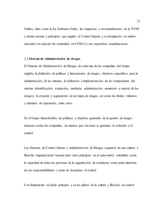 12
Unidos, tales como la ley Sarbanes-Oxley, las exigencias y recomendaciones de la NYSE
y demás normas y principios que regulen el Control Interno y su divulgación en ambos
mercados en especial las contenidas en COSO I y sus respectivas actualizaciones.
2.2 Sistema de Administración de riesgos
El Sistema de Administración de Riesgos de cada una de las compañías del Grupo
engloba la definición de políticas y lineamientos de riesgos, objetivos específicos para la
administración de los mismos, la definición e implementación de los componentes del
sistema (identificación, evaluación, medición, administración, monitoreo y reporte de los
riesgos), la creación y seguimiento de un mapa de riesgos, así como los límites mínimos
y máximos de exposición, entre otros.
En el Grupo Bancolombia las políticas y objetivos generales de la gestión de riesgos
abarcan a todas las compañías, de manera que con éstas se garantice la cohesión y el
control.
Los Sistemas de Control Interno y Administración de Riesgos requieren de una cultura y
filosofía organizacional basada entre otros principios en el autocontrol, entendido como
la capacitad de todas las personas de la organización de considerar como parte inherente
de sus responsabilidades y toma de decisiones el control.
Con fundamento en dicho principio y en los pilares de la cultura y filosofía de control
 