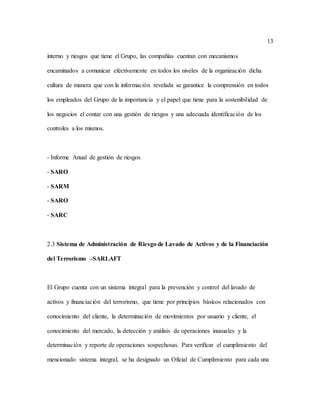 13
interno y riesgos que tiene el Grupo, las compañías cuentan con mecanismos
encaminados a comunicar efectivamente en todos los niveles de la organización dicha
cultura de manera que con la información revelada se garantice la comprensión en todos
los empleados del Grupo de la importancia y el papel que tiene para la sostenibilidad de
los negocios el contar con una gestión de riesgos y una adecuada identificación de los
controles a los mismos.
- Informe Anual de gestión de riesgos
- SARO
- SARM
- SARO
- SARC
2.3 Sistema de Administración de Riesgo de Lavado de Activos y de la Financiación
del Terrorismo –SARLAFT
El Grupo cuenta con un sistema integral para la prevención y control del lavado de
activos y financiación del terrorismo, que tiene por principios básicos relacionados con
conocimiento del cliente, la determinación de movimientos por usuario y cliente, el
conocimiento del mercado, la detección y análisis de operaciones inusuales y la
determinación y reporte de operaciones sospechosas. Para verificar el cumplimiento del
mencionado sistema integral, se ha designado un Oficial de Cumplimiento para cada una
 
