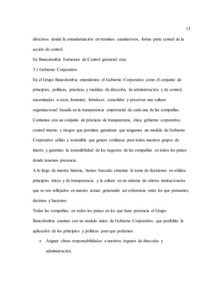 15
directivos donde la estandarización en términos cuantitativos, forma parte central de la
acción de control.
En Bancolombia Estructura de Control gerencial esta:
3.1 Gobierno Corporativo
En el Grupo Bancolombia entendemos el Gobierno Corporativo como el conjunto de
principios, políticas, prácticas y medidas de dirección, de administración y de control,
encaminadas a crear, fomentar, fortalecer, consolidar y preservar una cultura
organizacional basada en la transparencia empresarial de cada una de las compañías.
Contamos con un conjunto de prácticas de transparencia, ética, gobierno corporativo,
control interno y riesgos que permiten garantizar que tengamos un modelo de Gobierno
Corporativo sólido y sostenible que genere confianza para todos nuestros grupos de
interés y garantice la sostenibilidad de los negocios de las compañías en todos los países
donde tenemos presencia.
A lo largo de nuestra historia, hemos buscado cimentar la toma de decisiones en sólidos
principios éticos y de transparencia, y la cultura en un sistema de valores institucionales
que se ven reflejados en nuestro actuar, generando así coherencia entre los que pensamos,
decimos y hacemos.
Todas las compañías, en todos los países en los que tiene presencia el Grupo
Bancolombia cuentan con un modelo único de Gobierno Corporativo, que posibilita la
aplicación de los principios y políticas para que podamos:
 Asignar claras responsabilidades a nuestros órganos de dirección y
administración.
 