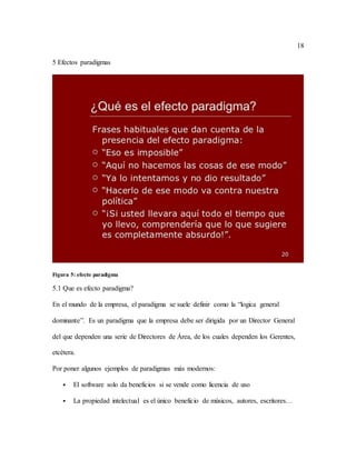18
5 Efectos paradigmas
Figura 5: efecto paradigma
5.1 Que es efecto paradigma?
En el mundo de la empresa, el paradigma se suele definir como la “logica general
dominante”. Es un paradigma que la empresa debe ser dirigida por un Director General
del que dependen una serie de Directores de Área, de los cuales dependen los Gerentes,
etcétera.
Por poner algunos ejemplos de paradigmas más modernos:
 El software solo da beneficios si se vende como licencia de uso
 La propiedad intelectual es el único beneficio de músicos, autores, escritores…
 