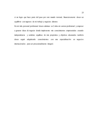 25
si un logro que hace parte del paso por este mundo terrenal, financieramente deseo un
equilibrio con ingresos de mi trabajo y negocios alternos
En mi vida personal profesional deseo culminar en 2 años mi carrera profesional y empezar
a generar ideas de negocio donde implemente mis conocimientos empresariales creando
independencia y sentirme orgulloso de mis propósitos y objetivos alcanzados también
deseo seguir adquiriendo conocimientos con una especialización en negocios
internacionales para ser procesionalmente integral.
 