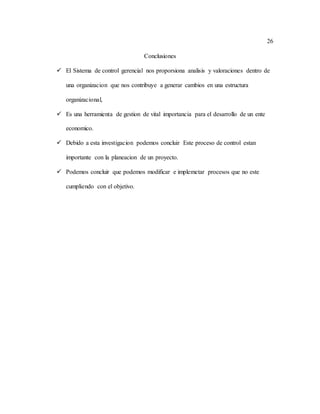 26
Conclusiones
 El Sistema de control gerencial nos proporsiona analisis y valoraciones dentro de
una organizacion que nos contribuye a generar cambios en una estructura
organizacional,
 Es una herramienta de gestion de vital importancia para el desarrollo de un ente
economico.
 Debido a esta investigacion podemos concluir Este proceso de control estan
importante con la planeacion de un proyecto.
 Podemos concluir que podemos modificar e implemetar procesos que no este
cumpliendo con el objetivo.
 