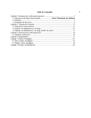 ivTabla de Contenidos
Capítulo 1 Introducción e información general .................................................................. 1
1.1 Descrpcion de Banco bancolombia..........................Error! Bookmark not defined.
1.2 Historia................................................................................................................. ….3
1.3 Portafolio de Servicios.............................................................................................. 6
Capítulo 2 Sistema de Controles...................................................................................... 11
2.1 Sistema de control interno ...................................................................................... 11
2.2 Sistema de administracion de riesgo………………………………………………12
2.3 Sistema de administracion de riesgo lavado de activos………………………… 13
Capítulo 3 Estructura de control gerencial........................................................................ 14
3.1 Gobierno corporativo ............................................................................................... 15
Capitulo 4 Organigrama.................................................................................................... 17
Capitulo 5 Efectos Paradigma……………………………………………………………18
5.1 Que es efecto paradigma?..........................................................................................18
5.2 Análisis efecto paradigma…………………………………………………………..19
Capitulo 6 Fuentes de información……………………………………………………….20
 