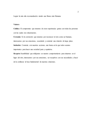 2
Lograr la más alta recomendación siendo una Banca más Humana.
Valores
Calidez: El compromiso que tenemos de crear experiencias gratas con todas las personas
con las cuales nos relacionamos.
Cercanía: Es la convicción que tenemos por reconocer al otro como ser humano,
interesarnos por sus emociones, escucharlo y construir una relación de largo plazo.
Inclusión: Construir, con nuestras acciones, una banca en la que todos seamos
importantes para hacer una sociedad justa y equitativa.
Respeto: Sensibilidad que reflejamos en nuestro comportamiento para situarnos en el
lugar del otro, interesarnos por sus emociones, ser receptivos con sus necesidades y hacer
de la confianza la base fundamental de nuestras relaciones.
 