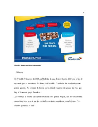 3
Figura 2: Modelo de servicio Bancolombia
1.2 Historia
El 29 de El 29 de enero de 1875, en Medellín, la casa de don Ramón del Corral sirvió de
escenario para el nacimiento del Banco de Colombia. El anfitrión fue nombrado como
primer gerente. Así comenzó la historia de la entidad bancaria más grande del país, que
hoy se denomina grupo financiero.
Así comenzó la historia de la entidad bancaria más grande del país, que hoy se denomina
grupo financiero, y en la que los empleados se sienten orgullosos con el eslogan: “Le
estamos poniendo el alma”.
 