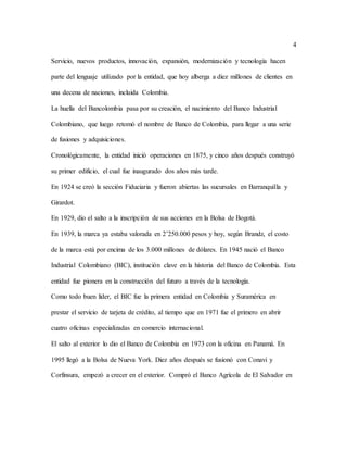 4
Servicio, nuevos productos, innovación, expansión, modernización y tecnología hacen
parte del lenguaje utilizado por la entidad, que hoy alberga a diez millones de clientes en
una decena de naciones, incluida Colombia.
La huella del Bancolombia pasa por su creación, el nacimiento del Banco Industrial
Colombiano, que luego retomó el nombre de Banco de Colombia, para llegar a una serie
de fusiones y adquisiciones.
Cronológicamente, la entidad inició operaciones en 1875, y cinco años después construyó
su primer edificio, el cual fue inaugurado dos años más tarde.
En 1924 se creó la sección Fiduciaria y fueron abiertas las sucursales en Barranquilla y
Girardot.
En 1929, dio el salto a la inscripción de sus acciones en la Bolsa de Bogotá.
En 1939, la marca ya estaba valorada en 2’250.000 pesos y hoy, según Brandz, el costo
de la marca está por encima de los 3.000 millones de dólares. En 1945 nació el Banco
Industrial Colombiano (BIC), institución clave en la historia del Banco de Colombia. Esta
entidad fue pionera en la construcción del futuro a través de la tecnología.
Como todo buen líder, el BIC fue la primera entidad en Colombia y Suramérica en
prestar el servicio de tarjeta de crédito, al tiempo que en 1971 fue el primero en abrir
cuatro oficinas especializadas en comercio internacional.
El salto al exterior lo dio el Banco de Colombia en 1973 con la oficina en Panamá. En
1995 llegó a la Bolsa de Nueva York. Diez años después se fusionó con Conavi y
Corfinsura, empezó a crecer en el exterior. Compró el Banco Agrícola de El Salvador en
 