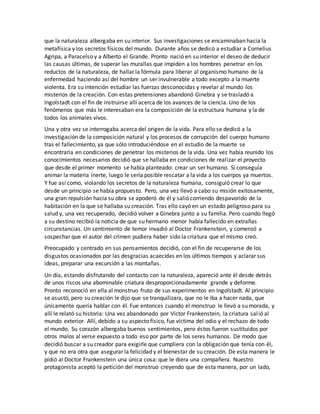 que la naturaleza albergaba en su interior. Sus investigaciones se encaminaban hacia la
metafísica y los secretos físicos del mundo. Durante años se dedicó a estudiar a Cornelius
Agripa, a Paracelso y a Alberto el Grande. Pronto nació en su interior el deseo de deducir
las causas últimas, de superar las murallas que impiden a los hombres penetrar en los
reductos de la naturaleza, de hallar la fórmula para liberar al organismo humano de la
enfermedad haciendo así del hombre un ser invulnerable a todo excepto a la muerte
violenta. Era su intención estudiar las fuerzas desconocidas y revelar al mundo los
misterios de la creación. Con estas pretensiones abandonó Ginebra y se trasladó a
Ingolstadt con el fin de instruirse allí acerca de los avances de la ciencia. Uno de los
fenómenos que más le interesaban era la composición de la estructura humana y la de
todos los animales vivos.
Una y otra vez se interrogaba acerca del origen de la vida. Para ello se dedicó a la
investigación de la composición natural y los procesos de corrupción del cuerpo humano
tras el fallecimiento, ya que sólo introduciéndose en el estudio de la muerte se
encontraria en condiciones de penetrar los misterios de la vida. Una vez había reunido los
conocimientos necesarios decidió que se hallaba en condiciones de realizar el proyecto
que desde el primer momento se había planteado: crear un ser humano. Si conseguía
animar la materia inerte, luego le sería posible rescatar a la vida a los cuerpos ya muertos.
Y fue así como, violando los secretos de la naturaleza humana, consiguió crear lo que
desde un principio se había propuesto. Pero, una vez llevó a cabo su misión exitosamente,
una gran repulsión hacia su obra se apoderó de él y salió corriendo despavorido de la
habitación en la que se hallaba su creación. Tras ello cayó en un estado peligroso para su
salud y, una vez recuperado, decidió volver a Ginebra junto a su familia. Pero cuando llegó
a su destino recibió la noticia de que su hermano menor había fallecido en extrañas
circunstancias. Un sentimiento de temor invadió al Doctor Frankenstein, y comenzó a
sospechar que el autor del crimen pudiera haber sido la criatura que el mismo creó.
Preocupado y centrado en sus pensamientos decidió, con el fin de recuperarse de los
disgustos ocasionados por las desgracias acaecidas en los últimos tiempos y aclarar sus
ideas, preparar una excursión a las montañas.
Un día, estando disfrutando del contacto con la naturaleza, apareció ante él desde detrás
de unos riscos una abominable criatura desproporcionadamente grande y deforme.
Pronto reconoció en ella al monstruo fruto de sus experimentos en Ingolstadt. Al principio
se asustó, pero su creación le dijo que se tranquilizara, que no le iba a hacer nada, que
únicamente quería hablar con él. Fue entonces cuando el monstruo le llevó a su morada, y
allí le relató su historia: Una vez abandonado por Víctor Frankenstein, la criatura salió al
mundo exterior. Allí, debido a su aspecto físico, fue víctima del odio y el rechazo de todo
el mundo. Su corazón albergaba buenos sentimientos, pero éstos fueron sustituidos por
otros malos al verse expuesto a todo eso por parte de los seres humanos. De modo que
decidió buscar a su creador para exigirle que cumpliera con la obligación que tenía con él,
y que no era otra que asegurar la felicidad y el bienestar de su creación. De esta manera le
pidió al Doctor Frankenstein una única cosa: que le diera una compañera. Nuestro
protagonista aceptó la petición del monstruo creyendo que de esta manera, por un lado,
 
