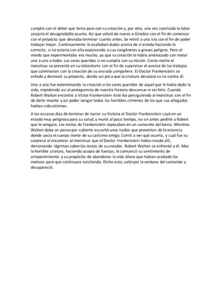 cumplía con el deber que tenía para con su creación y, por otro, una vez concluida la labor
zanjaría el desagradable asunto. Así que volvió de nuevo a Ginebra con el fin de comenzar
con el proyecto que deseaba terminar cuanto antes. Se retiró a una isla con el fin de poder
trabajar mejor. Continuamente le asaltaban dudas acerca de si estaba haciendo lo
correcto, si no estaría con ello exponiendo a sus congéneres a graves peligros. Pero el
miedo que experimentaba era mucho, ya que su creación le había amenazado con matar
uno a uno a todos sus seres queridos si no cumplía con su misión. Cierta noche el
monstruo se presentó en su laboratorio con el fin de supervisar el avance de los trabajos
que culminarían con la creación de su ansiada compañera. El Doctor Frankenstein se
enfado y destrozó su proyecto, dando así pie a que la criatura desatara su ira contra él.
Uno a uno fue exterminando la creación a los seres queridos de aquel que le había dado la
vida, impidiendo así al protagonista de nuestra historia descansar ni ser feliz. Cuando
Robert Walton encontró a Víctor Frankenstein éste iba persiguiendo al monstruo con el fin
de darle muerte y así poder vengar todos los horribles crímenes de los que sus allegados
habían sido víctimas.
A los escasos días de terminar de narrar su historia el Doctor Frankenstein cayó en un
estado muy peligroso para su salud, y murió al poco tiempo, no sin antes pedirle a Robert
que le vengara. Los restos de Frankenstein reposaban en un camarote del barco. Mientras
Walton daba un paseo por cubierta escuchó unos ruidos que provenían de la estancia
donde yacía el cuerpo inerte de su carísimo amigo. Corrió a ver qué ocurría, y cuál fue su
sorpresa al encontrar al monstruo que el Doctor Frankenstein había creado allí,
derramando lágrimas sobre los restos de su creador. Robert Walton se enfrentó a él. Mas
la horrible criatura, haciendo acopio de fuerzas, le comunicó su sentimiento de
arrepentimiento y su propósito de abandonar la vida ahora que habían acabado los
motivos para que continuara existiendo. Dicho esto, saltó por la ventana del camarote y
desapareció.
 