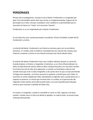 PERSONAJES
No hay solo un protagonista, sino que lo son el doctor Frankenstein y su engendro por
igual. Con esto también quiero decir que no hay un antagonista porque ninguno de los
personajes es el malo, sino que se producen unos cambios en su personalidad que en
ocasiones los hacen ser “malos” y en ocasiones “buenos”.
Frankenstein es un ser engendrado por el doctor Frankenstein.
En esta obra hay unos cuantos personajes secundarios: Clerval, Elisabeth, el padre del Dr.
Frankenstein y Justine.
La relación del doctor Frankenstein con Clerval es amistosa, pero casi se consideran
hermanos. En cambio, entre el profesor y Elisabeth hay una relación más amorosa que
fraternal y respecto a Justine es una relación amistosa muy fuerte (desde niños).
El carácter del doctor Frankenstein hace unos cambios radicales durante su narración.
Cuando empieza su historia, al engendrar al monstruo, es un chico influenciable por los
libros (se deja llevar por teorías leídas en libros antiquísimos) pero con muy buen corazón.
En el transcurso de los años de la operación su carácter va haciéndose cada vez más
cerrado hasta que al dar la vida al engendro se da cuenta de en lo que se está convirtiendo
.Al llegar este momento, se le hace necesaria la ayuda de su familia para salir a flote. En
ocasiones se siente culpable por haber abandonado al engendro pero cuando piensa en si
aspecto se convence a si mismo que ha hecho bien. En cambio, en la persecución del
engendro siente muchas veces odio (cuando mata a sus seres queridos) pero después
siente un gran vacío por la pérdida de todos ellos.
En cuanto a su engendro, cuando es concebido es como un niño, ingenuo y con buen
corazón. Cuando sale a la calle y los demás lo agreden, no sabe la razón, se asusta y huye
al bosque desesperado.
 