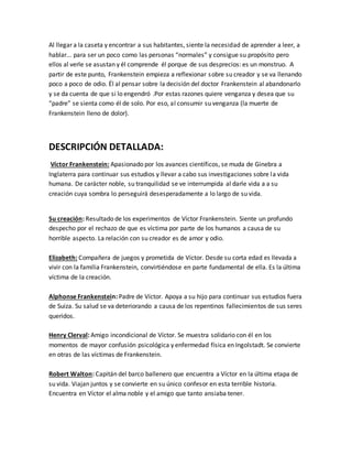 Al llegar a la caseta y encontrar a sus habitantes, siente la necesidad de aprender a leer, a
hablar... para ser un poco como las personas “normales” y consigue su propósito pero
ellos al verle se asustan y él comprende él porque de sus desprecios: es un monstruo. A
partir de este punto, Frankenstein empieza a reflexionar sobre su creador y se va llenando
poco a poco de odio. Él al pensar sobre la decisión del doctor Frankenstein al abandonarlo
y se da cuenta de que si lo engendró .Por estas razones quiere venganza y desea que su
“padre” se sienta como él de solo. Por eso, al consumir su venganza (la muerte de
Frankenstein lleno de dolor).
DESCRIPCIÓN DETALLADA:
Víctor Frankenstein: Apasionado por los avances científicos, se muda de Ginebra a
Inglaterra para continuar sus estudios y llevar a cabo sus investigaciones sobre la vida
humana. De carácter noble, su tranquilidad se ve interrumpida al darle vida a a su
creación cuya sombra lo perseguirá desesperadamente a lo largo de su vida.
Su creación: Resultado de los experimentos de Víctor Frankenstein. Siente un profundo
despecho por el rechazo de que es víctima por parte de los humanos a causa de su
horrible aspecto. La relación con su creador es de amor y odio.
Elizabeth: Compañera de juegos y prometida de Víctor. Desde su corta edad es llevada a
vivir con la familia Frankenstein, convirtiéndose en parte fundamental de ella. Es la última
víctima de la creación.
Alphonse Frankenstein: Padre de Víctor. Apoya a su hijo para continuar sus estudios fuera
de Suiza. Su salud se va deteriorando a causa de los repentinos fallecimientos de sus seres
queridos.
Henry Clerval: Amigo incondicional de Víctor. Se muestra solidario con él en los
momentos de mayor confusión psicológica y enfermedad física en Ingolstadt. Se convierte
en otras de las víctimas de Frankenstein.
Robert Walton: Capitán del barco ballenero que encuentra a Víctor en la última etapa de
su vida. Viajan juntos y se convierte en su único confesor en esta terrible historia.
Encuentra en Víctor el alma noble y el amigo que tanto ansiaba tener.
 