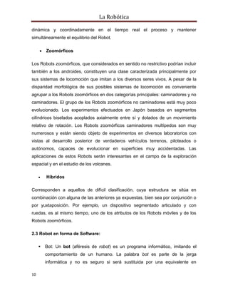 La Robótica
10
dinámica y coordinadamente en el tiempo real el proceso y mantener
simultáneamente el equilibrio del Robot.
 Zoomórficos
Los Robots zoomórficos, que considerados en sentido no restrictivo podrían incluir
también a los androides, constituyen una clase caracterizada principalmente por
sus sistemas de locomoción que imitan a los diversos seres vivos. A pesar de la
disparidad morfológica de sus posibles sistemas de locomoción es conveniente
agrupar a los Robots zoomórficos en dos categorías principales: caminadores y no
caminadores. El grupo de los Robots zoomórficos no caminadores está muy poco
evolucionado. Los experimentos efectuados en Japón basados en segmentos
cilíndricos biselados acoplados axialmente entre sí y dotados de un movimiento
relativo de rotación. Los Robots zoomórficos caminadores multípedos son muy
numerosos y están siendo objeto de experimentos en diversos laboratorios con
vistas al desarrollo posterior de verdaderos vehículos terrenos, piloteados o
autónomos, capaces de evolucionar en superficies muy accidentadas. Las
aplicaciones de estos Robots serán interesantes en el campo de la exploración
espacial y en el estudio de los volcanes.
 Híbridos
Corresponden a aquellos de difícil clasificación, cuya estructura se sitúa en
combinación con alguna de las anteriores ya expuestas, bien sea por conjunción o
por yuxtaposición. Por ejemplo, un dispositivo segmentado articulado y con
ruedas, es al mismo tiempo, uno de los atributos de los Robots móviles y de los
Robots zoomórficos.
2.3 Robot en forma de Software:
 Bot: Un bot (aféresis de robot) es un programa informático, imitando el
comportamiento de un humano. La palabra bot es parte de la jerga
informática y no es seguro si será sustituida por una equivalente en
 