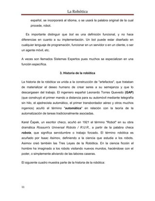 La Robótica
11
español, se incorporará al idioma, o se usará la palabra original de la cual
procede, robot.
Es importante distinguir que bot es una definición funcional, y no hace
diferencias en cuanto a su implementación. Un bot puede estar diseñado en
cualquier lenguaje de programación, funcionar en un servidor o en un cliente, o ser
un agente móvil, etc.
A veces son llamados Sistemas Expertos pues muchos se especializan en una
función específica.
3. Historia de la robótica
La historia de la robótica va unida a la construcción de "artefactos", que trataban
de materializar el deseo humano de crear seres a su semejanza y que lo
descargasen del trabajo. El ingeniero español Leonardo Torres Quevedo (GAP)
(que construyó el primer mando a distancia para su automóvil mediante telegrafía
sin hilo, el ajedrecista automático, el primer transbordador aéreo y otros muchos
ingenios) acuñó el término "automática" en relación con la teoría de la
automatización de tareas tradicionalmente asociadas.
Karel Čapek, un escritor checo, acuñó en 1921 el término "Robot" en su obra
dramática Rossum's Universal Robots / R.U.R., a partir de la palabra checa
robota, que significa servidumbre o trabajo forzado. El término robótica es
acuñado por Isaac Asimov, definiendo a la ciencia que estudia a los robots.
Asimov creó también las Tres Leyes de la Robótica. En la ciencia ficción el
hombre ha imaginado a los robots visitando nuevos mundos, haciéndose con el
poder, o simplemente aliviando de las labores caseras.
El siguiente cuadro muestra parte de la historia de la robótica:
 