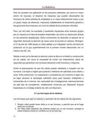La Robótica
13
Esto ha causado una agilización en los procesos realizados, así como un mayor
ahorro de recursos, al disponer de máquinas que pueden desempeñar las
funciones de cierta cantidad de empleados a un costo relativamente menor y con
un grado mayor de eficiencia, mejorando notablemente el rendimiento general y
las ganancias de la empresa, así como la calidad de los productos ofrecidos.
Pero, por otro lado, ha suscitado y mantenido inquietudes entre diversos grupos
por su impacto en la tasa de empleos disponibles, así como su repercusión directa
en las personas desplazadas. Dicha controversia ha abarcado el aspecto de la
seguridad, llamando la atención de casos como el ocurrido en Jackson, Míchigan,
el 21 de julio de 1984 donde un robot aplastó a un trabajador contra una barra de
protección en la que aparentemente fue la primera muerte relacionada con un
robot en los EE. UU.
Debido a esto se ha llamado la atención sobre la ética en el diseño y construcción
de los robots, así como la necesidad de contar con lineamientos claros de
seguridad que garanticen una correcta interacción entre humanos y máquinas.
Existe la preocupación de que los robots puedan desplazar o competir con los
humanos. Las leyes o reglas que pudieran o debieran ser aplicadas a los robots u
otros “entes autónomos” en cooperación o competencia con humanos si algún día
se logra alcanzar la tecnología suficiente como para hacerlos inteligentes y
conscientes de sí mismos, han estimulado las investigaciones macroeconómicas
de este tipo de competencia, notablemente construido por Alessandri Acquisti
basándose en un trabajo anterior de John von Neumann.
6. Las tres leyes de la robótica:
Las tres leyes que rigen la creación y operación de los robots son las siguientes:
1. Ningún robot puede hacer daño a un ser humano, o permitir que se le haga
daño por no actuar.
2. Un robot debe obedecer las órdenes dadas por un ser humano, excepto si
estas órdenes entran en conflicto con la primera ley.
 