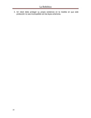 La Robótica
14
3. Un robot debe proteger su propia existencia en la medida en que está
protección no sea incompatible con las leyes anteriores.
 