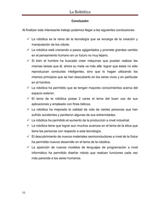 La Robótica
15
Conclusión
Al finalizar este interesante trabajo podemos llegar a las siguientes conclusiones:
 La robótica es la rama de la tecnología que se encarga de la creación y
manipulación de los robots.
 La robótica está creciendo a pasos agigantados y promete grandes cambio
en el pensamiento humano en un futuro no muy lejano.
 Si bien el hombre ha buscado crear máquinas que puedan realizar las
mismas tareas que él, ahora su meta va más allá: lograr que éstas no sólo
reproduzcan conductas inteligentes, sino que lo hagan utilizando los
mismos principios que se han descubierto en los seres vivos y en particular
en el hombre.
 La robótica ha permitido que se tengan mayores conocimientos acerca del
espacio exterior.
 El tema de la robótica posee 2 caras el tema del buen uso de sus
aplicaciones y empleado con fines bélicos.
 La robótica ha mejorado la calidad de vida de ciertas personas que han
sufrido accidentes y perdieron algunas de sus extremidades.
 La robótica ha permitido el aumento de la producción a nivel industrial.
 La robótica tiene que lograr aun muchos avances en el tema de la ética que
tiene las personas con respecto a esta tecnología.
 El descubrimiento de nuevos materiales semiconductores a nivel de la física
ha permitido nuevos desarrollo en el tema de la robótica.
 La aparición de nuevos modelos de lenguajes de programación a nivel
informático ha permitido diseñar robots que realicen funciones cada vez
más parecida a los seres humanos.
 