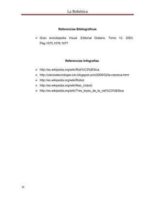 La Robótica
16
Referencias Bibliográficas
 Gran enciclopedia Visual .Editorial Océano. Tomo 12. 2003.
Pág.1075,1076,1077
Referencias Infografías
 http://es.wikipedia.org/wiki/Rob%C3%B3tica
 http://cienciatecnologia-iutc.blogspot.com/2009/02/la-robotica.html
 http://es.wikipedia.org/wiki/Robot
 http://es.wikipedia.org/wiki/Nao_(robot)
 http://es.wikipedia.org/wiki/Tres_leyes_de_la_rob%C3%B3tica
 