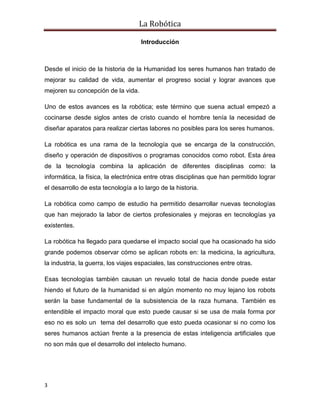La Robótica
3
Introducción
Desde el inicio de la historia de la Humanidad los seres humanos han tratado de
mejorar su calidad de vida, aumentar el progreso social y lograr avances que
mejoren su concepción de la vida.
Uno de estos avances es la robótica; este término que suena actual empezó a
cocinarse desde siglos antes de cristo cuando el hombre tenía la necesidad de
diseñar aparatos para realizar ciertas labores no posibles para los seres humanos.
La robótica es una rama de la tecnología que se encarga de la construcción,
diseño y operación de dispositivos o programas conocidos como robot. Esta área
de la tecnología combina la aplicación de diferentes disciplinas como: la
informática, la física, la electrónica entre otras disciplinas que han permitido lograr
el desarrollo de esta tecnología a lo largo de la historia.
La robótica como campo de estudio ha permitido desarrollar nuevas tecnologías
que han mejorado la labor de ciertos profesionales y mejoras en tecnologías ya
existentes.
La robótica ha llegado para quedarse el impacto social que ha ocasionado ha sido
grande podemos observar cómo se aplican robots en: la medicina, la agricultura,
la industria, la guerra, los viajes espaciales, las construcciones entre otras.
Esas tecnologías también causan un revuelo total de hacia donde puede estar
hiendo el futuro de la humanidad si en algún momento no muy lejano los robots
serán la base fundamental de la subsistencia de la raza humana. También es
entendible el impacto moral que esto puede causar si se usa de mala forma por
eso no es solo un tema del desarrollo que esto pueda ocasionar si no como los
seres humanos actúan frente a la presencia de estas inteligencia artificiales que
no son más que el desarrollo del intelecto humano.
 