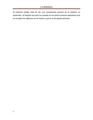 La Robótica
4
El presente trabajo trata de dar una comprensión general de la robótica, su
desarrollo y el impacto que esto ha causado en los seres humanos esperemos que
se cumplan los objetivos con el mismo y que se a del agrado del lector
 