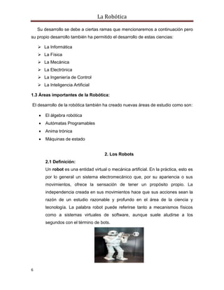 La Robótica
6
Su desarrollo se debe a ciertas ramas que mencionaremos a continuación pero
su propio desarrollo también ha permitido el desarrollo de estas ciencias:
 La Informática
 La Física
 La Mecánica
 La Electrónica
 La Ingeniería de Control
 La Inteligencia Artificial
1.3 Áreas importantes de la Robótica:
El desarrollo de la robótica también ha creado nuevas áreas de estudio como son:
 El álgebra robótica
 Autómatas Programables
 Anima trónica
 Máquinas de estado
2. Los Robots
2.1 Definición:
Un robot es una entidad virtual o mecánica artificial. En la práctica, esto es
por lo general un sistema electromecánico que, por su apariencia o sus
movimientos, ofrece la sensación de tener un propósito propio. La
independencia creada en sus movimientos hace que sus acciones sean la
razón de un estudio razonable y profundo en el área de la ciencia y
tecnología. La palabra robot puede referirse tanto a mecanismos físicos
como a sistemas virtuales de software, aunque suele aludirse a los
segundos con el término de bots.
 
