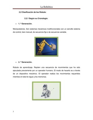 La Robótica
7
2.2 Clasificación de los Robots:
2.2.1 Según su Cronología:
 1. ª Generación.
Manipuladores. Son sistemas mecánicos multifuncionales con un sencillo sistema
de control, bien manual, de secuencia fija o de secuencia variable.
 2. ª Generación.
Robots de aprendizaje. Repiten una secuencia de movimientos que ha sido
ejecutada previamente por un operador humano. El modo de hacerlo es a través
de un dispositivo mecánico. El operador realiza los movimientos requeridos
mientras el robot le sigue y los memoriza.
 