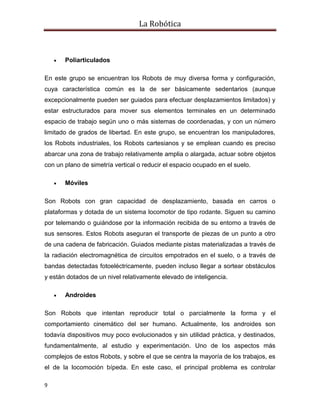 La Robótica
9
 Poliarticulados
En este grupo se encuentran los Robots de muy diversa forma y configuración,
cuya característica común es la de ser básicamente sedentarios (aunque
excepcionalmente pueden ser guiados para efectuar desplazamientos limitados) y
estar estructurados para mover sus elementos terminales en un determinado
espacio de trabajo según uno o más sistemas de coordenadas, y con un número
limitado de grados de libertad. En este grupo, se encuentran los manipuladores,
los Robots industriales, los Robots cartesianos y se emplean cuando es preciso
abarcar una zona de trabajo relativamente amplia o alargada, actuar sobre objetos
con un plano de simetría vertical o reducir el espacio ocupado en el suelo.
 Móviles
Son Robots con gran capacidad de desplazamiento, basada en carros o
plataformas y dotada de un sistema locomotor de tipo rodante. Siguen su camino
por telemando o guiándose por la información recibida de su entorno a través de
sus sensores. Estos Robots aseguran el transporte de piezas de un punto a otro
de una cadena de fabricación. Guiados mediante pistas materializadas a través de
la radiación electromagnética de circuitos empotrados en el suelo, o a través de
bandas detectadas fotoeléctricamente, pueden incluso llegar a sortear obstáculos
y están dotados de un nivel relativamente elevado de inteligencia.
 Androides
Son Robots que intentan reproducir total o parcialmente la forma y el
comportamiento cinemático del ser humano. Actualmente, los androides son
todavía dispositivos muy poco evolucionados y sin utilidad práctica, y destinados,
fundamentalmente, al estudio y experimentación. Uno de los aspectos más
complejos de estos Robots, y sobre el que se centra la mayoría de los trabajos, es
el de la locomoción bípeda. En este caso, el principal problema es controlar
 
