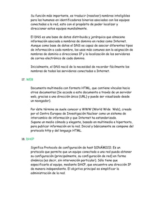 Su función más importante, es traducir (resolver) nombres inteligibles
     para los humanos en identificadores binarios asociados con los equipos
     conectados a la red, esto con el propósito de poder localizar y
     direccionar estos equipos mundialmente.

     El DNS es una base de datos distribuida y jerárquica que almacena
     información asociada a nombres de dominio en redes como Internet.
     Aunque como base de datos el DNS es capaz de asociar diferentes tipos
     de información a cada nombre, los usos más comunes son la asignación de
     nombres de dominio a direcciones IP y la localización de los servidores
     de correo electrónico de cada dominio.

     Inicialmente, el DNS nació de la necesidad de recordar fácilmente los
     nombres de todos los servidores conectados a Internet.

17. WEB


     Documento multimedia con formato HTML, que contiene vínculos hacia
     otros documentos (Se accede a este documento a través de un servidor
     web, gracias a una dirección única (URL) y puede ser visualizado desde
     un navegador).

     Por éste término se suele conocer a WWW (World Wide Web), creado
     por el Centro Europeo de Investigación Nuclear como un sistema de
     intercambio de información y que Internet ha estandarizado.
     Supone un medio cómodo y elegante, basado en multimedia e hipertexto,
     para publicar información en la red. Inicial y básicamente se compone del
     protocolo http y del lenguaje HTML.

18. DHCP


     Significa Protocolo de configuración de host DINÁMICO. Es un
     protocolo que permite que un equipo conectado a una red pueda obtener
     su configuración (principalmente, su configuración de red) en forma
     dinámica (es decir, sin intervención particular). Sólo tiene que
     especificarle al equipo, mediante DHCP, que encuentre una dirección IP
     de manera independiente. El objetivo principal es simplificar la
     administración de la red.
 