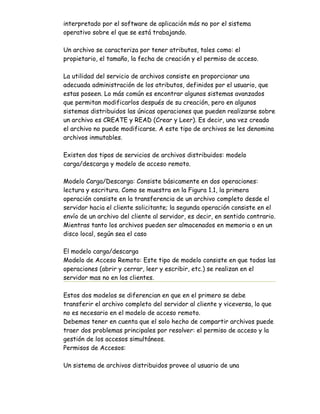 interpretado por el software de aplicación más no por el sistema
operativo sobre el que se está trabajando.

Un archivo se caracteriza por tener atributos, tales como: el
propietario, el tamaño, la fecha de creación y el permiso de acceso.

La utilidad del servicio de archivos consiste en proporcionar una
adecuada administración de los atributos, definidos por el usuario, que
estas poseen. Lo más común es encontrar algunos sistemas avanzados
que permitan modificarlos después de su creación, pero en algunos
sistemas distribuidos las únicas operaciones que pueden realizarse sobre
un archivo es CREATE y READ (Crear y Leer). Es decir, una vez creado
el archivo no puede modificarse. A este tipo de archivos se les denomina
archivos inmutables.

Existen dos tipos de servicios de archivos distribuidos: modelo
carga/descarga y modelo de acceso remoto.

Modelo Carga/Descarga: Consiste básicamente en dos operaciones:
lectura y escritura. Como se muestra en la Figura 1.1, la primera
operación consiste en la transferencia de un archivo completo desde el
servidor hacia el cliente solicitante; la segunda operación consiste en el
envío de un archivo del cliente al servidor, es decir, en sentido contrario.
Mientras tanto los archivos pueden ser almacenados en memoria o en un
disco local, según sea el caso

El modelo carga/descarga
Modelo de Acceso Remoto: Este tipo de modelo consiste en que todas las
operaciones (abrir y cerrar, leer y escribir, etc.) se realizan en el
servidor mas no en los clientes.

Estos dos modelos se diferencian en que en el primero se debe
transferir el archivo completo del servidor al cliente y viceversa, lo que
no es necesario en el modelo de acceso remoto.
Debemos tener en cuenta que el solo hecho de compartir archivos puede
traer dos problemas principales por resolver: el permiso de acceso y la
gestión de los accesos simultáneos.
Permisos de Accesos:

Un sistema de archivos distribuidos provee al usuario de una
 