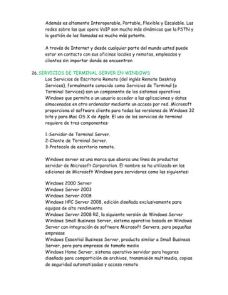 Además es altamente Interoperable, Portable, Flexible y Escalable. Las
    redes sobre las que opera VoIP son mucho más dinámicas que la PSTN y
    la gestión de las llamadas es mucho más potente.

    A través de Internet y desde cualquier parte del mundo usted puede
    estar en contacto con sus oficinas locales y remotas, empleados y
    clientes sin importar donde se encuentren

26. SERVICIOS DE TERMINAL SERVER EN WINDOWS
    Los Servicios de Escritorio Remoto (del inglés Remote Desktop
    Services), formalmente conocido como Servicios de Terminal (o
    Terminal Services) son un componente de los sistemas operativos
    Windows que permite a un usuario acceder a las aplicaciones y datos
    almacenados en otro ordenador mediante un acceso por red. Microsoft
    proporciona el software cliente para todas las versiones de Windows 32
    bits y para Mac OS X de Apple. El uso de los servicios de terminal
    requiere de tres componentes:

    1-Servidor de Terminal Server.
    2-Cliente de Terminal Server.
    3-Protocolo de escritorio remoto.

    Windows server es una marca que abarca una línea de productos
    servidor de Microsoft Corporation. El nombre se ha utilizado en las
    ediciones de Microsoft Windows para servidores como las siguientes:

    Windows 2000 Server
    Windows Server 2003
    Windows Server 2008
    Windows HPC Server 2008, edición diseñada exclusivamente para
    equipos de alto rendimiento
    Windows Server 2008 R2, la siguiente versión de Windows Server
    Windows Small Business Server, sistema operativo basado en Windows
    Server con integración de software Microsoft Servers, para pequeñas
    empresas
    Windows Essential Business Server, producto similar a Small Business
    Server, pero para empresas de tamaño medio
    Windows Home Server, sistema operativo servidor para hogares
    diseñado para compartición de archivos, transmisión multimedia, copias
    de seguridad automatizadas y acceso remoto
 