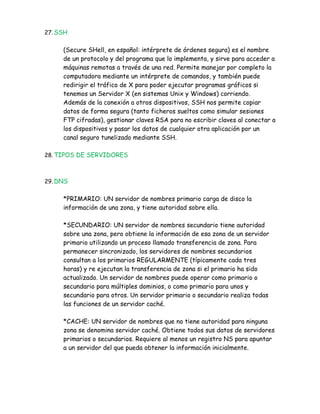 27. SSH


     (Secure SHell, en español: intérprete de órdenes segura) es el nombre
     de un protocolo y del programa que lo implementa, y sirve para acceder a
     máquinas remotas a través de una red. Permite manejar por completo la
     computadora mediante un intérprete de comandos, y también puede
     redirigir el tráfico de X para poder ejecutar programas gráficos si
     tenemos un Servidor X (en sistemas Unix y Windows) corriendo.
     Además de la conexión a otros dispositivos, SSH nos permite copiar
     datos de forma segura (tanto ficheros sueltos como simular sesiones
     FTP cifradas), gestionar claves RSA para no escribir claves al conectar a
     los dispositivos y pasar los datos de cualquier otra aplicación por un
     canal seguro tunelizado mediante SSH.

28. TIPOS DE SERVIDORES



29. DNS


     *PRIMARIO: UN servidor de nombres primario carga de disco la
     información de una zona, y tiene autoridad sobre ella.

     *SECUNDARIO: UN servidor de nombres secundario tiene autoridad
     sobre una zona, pero obtiene la información de esa zona de un servidor
     primario utilizando un proceso llamado transferencia de zona. Para
     permanecer sincronizado, los servidores de nombres secundarios
     consultan a los primarios REGULARMENTE (típicamente cada tres
     horas) y re ejecutan la transferencia de zona si el primario ha sido
     actualizado. Un servidor de nombres puede operar como primario o
     secundario para múltiples dominios, o como primario para unos y
     secundario para otros. Un servidor primario o secundario realiza todas
     las funciones de un servidor caché.

     *CACHE: UN servidor de nombres que no tiene autoridad para ninguna
     zona se denomina servidor caché. Obtiene todos sus datos de servidores
     primarios o secundarios. Requiere al menos un registro NS para apuntar
     a un servidor del que pueda obtener la información inicialmente.
 