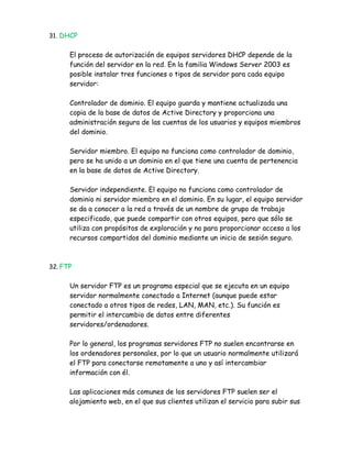31. DHCP


      El proceso de autorización de equipos servidores DHCP depende de la
      función del servidor en la red. En la familia Windows Server 2003 es
      posible instalar tres funciones o tipos de servidor para cada equipo
      servidor:

      Controlador de dominio. El equipo guarda y mantiene actualizada una
      copia de la base de datos de Active Directory y proporciona una
      administración segura de las cuentas de los usuarios y equipos miembros
      del dominio.

      Servidor miembro. El equipo no funciona como controlador de dominio,
      pero se ha unido a un dominio en el que tiene una cuenta de pertenencia
      en la base de datos de Active Directory.

      Servidor independiente. El equipo no funciona como controlador de
      dominio ni servidor miembro en el dominio. En su lugar, el equipo servidor
      se da a conocer a la red a través de un nombre de grupo de trabajo
      especificado, que puede compartir con otros equipos, pero que sólo se
      utiliza con propósitos de exploración y no para proporcionar acceso a los
      recursos compartidos del dominio mediante un inicio de sesión seguro.



32. FTP


      Un servidor FTP es un programa especial que se ejecuta en un equipo
      servidor normalmente conectado a Internet (aunque puede estar
      conectado a otros tipos de redes, LAN, MAN, etc.). Su función es
      permitir el intercambio de datos entre diferentes
      servidores/ordenadores.

      Por lo general, los programas servidores FTP no suelen encontrarse en
      los ordenadores personales, por lo que un usuario normalmente utilizará
      el FTP para conectarse remotamente a uno y así intercambiar
      información con él.

      Las aplicaciones más comunes de los servidores FTP suelen ser el
      alojamiento web, en el que sus clientes utilizan el servicio para subir sus
 