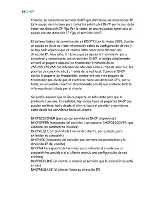 38. DHCP


     Primero, se necesita un servidor DHCP que distribuya las direcciones IP.
     Este equipo será la base para todas las solicitudes DHCP por lo cual debe
     tener una dirección IP fija. Por lo tanto, en una red puede tener sólo un
     equipo con una dirección IP fija: el servidor DHCP.

     El sistema básico de comunicación es BOOTP (con la trama UDP). Cuando
     un equipo se inicia no tiene información sobre su configuración de red y
     no hay nada especial que el usuario deba hacer para obtener una
     dirección IP. Para esto, la técnica que se usa es la transmisión: para
     encontrar y comunicarse con un servidor DHCP, el equipo simplemente
     enviará un paquete especial de transmisión (transmisión en
     255.255.255.255 con información adicional como el tipo de solicitud, los
     puertos de conexión, etc.) a través de la red local. Cuando el DHCP
     recibe el paquete de transmisión, contestará con otro paquete de
     transmisión (no olvide que el cliente no tiene una dirección IP y, por lo
     tanto, no es posible conectar directamente con él) que contiene toda la
     información solicitada por el cliente.

     Se podría suponer que un único paquete es suficiente para que el
     protocolo funcione. En realidad, hay varios tipos de paquetes DHCP que
     pueden emitirse tanto desde el cliente hacia el servidor o servidores,
     como desde los servidores hacia un cliente:

     DHCPDISCOVER (para ubicar servidores DHCP disponibles)
     DHCPOFFER (respuesta del servidor a un paquete DHCPDISCOVER, que
     contiene los parámetros iniciales)
     DHCPREQUEST (solicitudes varias del cliente, por ejemplo, para
     extender su concesión)
     DHCPACK (respuesta del servidor que contiene los parámetros y la
     dirección IP del cliente)
     DHCPNAK (respuesta del servidor para indicarle al cliente que su
     concesión ha vencido o si el cliente anuncia una configuración de red
     errónea)
     DHCPDECLINE (el cliente le anuncia al servidor que la dirección ya está
     en uso)
     DHCPRELEASE (el cliente libera su dirección IP)
 