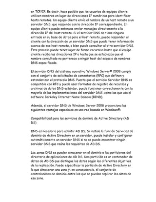 en TCP/IP. Es decir, hace posible que los usuarios de equipos cliente
utilicen nombres en lugar de direcciones IP numéricas para identificar
hosts remotos. Un equipo cliente envía el nombre de un host remoto a un
servidor DNS, que responde con la dirección IP correspondiente. El
equipo cliente puede entonces enviar mensajes directamente a la
dirección IP del host remoto. Si el servidor DNS no tiene ninguna
entrada en su base de datos para el host remoto, puede responder al
cliente con la dirección de un servidor DNS que pueda tener información
acerca de ese host remoto, o bien puede consultar al otro servidor DNS.
Este proceso puede tener lugar de forma recursiva hasta que el equipo
cliente reciba las direcciones IP o hasta que se establezca que el
nombre consultado no pertenece a ningún host del espacio de nombres
DNS especificado.

El servidor DNS del sistema operativo Windows Server® 2008 cumple
con el conjunto de solicitudes de comentarios (RFC) que definen y
estandarizan el protocolo DNS. Puesto que el servicio Servidor DNS es
compatible con RFC y puede usar formatos de registro de recursos y
archivos de datos DNS estándar, puede funcionar correctamente con la
mayoría de las implementaciones del servidor DNS, como las que usa el
software Berkeley Internet Name Domain (BIND).

Además, el servidor DNS de Windows Server 2008 proporciona las
siguientes ventajas especiales en una red basada en Windows®:

Compatibilidad para los servicios de dominio de Active Directory (AD
DS)

DNS es necesario para admitir AD DS. Si instala la función Servicios de
dominio de Active Directory en un servidor, puede instalar y configurar
automáticamente un servidor DNS si no se puede encontrar ningún
servidor DNS que reúna los requisitos de AD DS.

Las zonas DNS se pueden almacenar en el dominio o las particiones del
directorio de aplicaciones de AD DS. Una partición es un contenedor de
datos de AD DS que distingue los datos según los diferentes objetivos
de la replicación. Puede especificar la partición de Active Directory en
la que almacenar una zona y, en consecuencia, el conjunto de
controladores de dominio entre los que se pueden replicar los datos de
esa zona.
 
