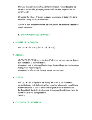 Obtener mediante la investigación la información requerida sobre las
     redes estructuradas y los programas a utilizar para empezar con su
     construcción.

     Organizar las ideas, trabajar en equipo y comenzar el desarrollo de la
     solución, con ayuda de un orientador.

     Aplicar la idea a desarrollada en las estructuras de las redes y sedes de
     nuestra empresa.



     5. INFORMACIÓN DE LA EMPRESA:



6. NOMBRE DE LA EMPRESA:


     CD "DATA CENTER" (CENTRO DE DATOS)



7. MISIÓN:


     CD “DATA CENTER (centro de datos)” ofrece a las empresas de Bogotá
     Cali y Medellín la oportunidad de
     Almacenar toda la información sin riesgo de pérdida ya que contamos con
     la seguridad necesaria para
     Almacenar la información de cada una de las empresas.


8. VISIÓN:


     CD “DATA CENTER (centro de datos)” en el año 2012 estaremos
     consolidados en todo Colombia y Habremos logrado cumplir con el fin de
     nuestra empresa el cual es ofrecerle la oportunidad a las empresas
     De Bogotá Cali Medellín de almacenar la información más importante de
     la entidad a la que se le presta el
     Servicio


9. FILOSOFIA DE LA EMPRESA:
 
