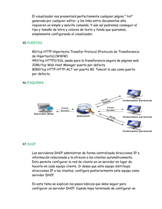 El visualizador nos presentará perfectamente cualquier página ".txt"
     generada por cualquier editor, y los links entre documentos sólo
     requieren un simple y sencillo comando. Y aún así podremos conseguir el
     tipo y tamaño de letra y colores de texto y fondo que queramos,
     simplemente configurando el visualizador.

45. PUERTOS


     80/tcp HTTP Hipertexto Transfer Protocol (Protocolo de Transferencia
     de Hipertexto) (WWW)
     443/tcp HTTPS/SSL usado para la transferencia segura de páginas web
     2086/tcp Web Host Manager puerto por defecto
     8080/tcp HTTP HTTP-ALT ver puerto 80. Tomcat lo usa como puerto
     por defecto.

46. ESQUEMA




47. DHCP


     Los servidores DHCP administran de forma centralizada direcciones IP e
     información relacionada y la ofrecen a los clientes automáticamente.
     Esto permite configurar la red de cliente en un servidor en lugar de
     hacerlo en cada equipo cliente. Si desea que este equipo distribuya
     direcciones IP a los clientes, configure posteriormente este equipo como
     servidor DHCP.

     En este tema se explican los pasos básicos que debe seguir para
     configurar un servidor DHCP. Cuando haya terminado de configurar un
 