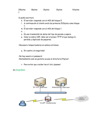 20bytes        8bytes         2bytes        2bytes              N.bytes
    1


    Si pedía escritura
       k. El servidor responde con el ACK del bloque 0
       l. A continuación el cliente envía los primeros 512bytes como bloque
          1
       m. El servidor responde con el ACK del bloque 1
       n. …
       o. Es una transmisión de datos del tipo de parada y espera
       p. Como va sobre UDP, debe ser el propio TFTP el que maneje la
          perdida y duplicado de paquetes.


    -Necesario temporizadores en ambos extremos


       q. En cuanto a la seguridad:


    -No hay usuario ni password
    -Normalmente solo se permite acceso al directorio/ftproot


       r. Para evitar que cracker lea el /etc./passwd


54. ESQUEMA
 