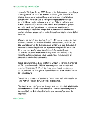 55. SERVICIO DE IMPRESIÓN


     La familia Windows Server 2003, los servicios de impresión dependen de
     la configuración adecuada del sistema operativo y sus servicios. Si
     dispone de una nueva instalación de un sistema operativo Windows
     Server 2003, puede utilizar la configuración predeterminada del
     servicio. No se requiere ninguna otra acción. Si ha actualizado a un
     sistema operativo Windows Server 2003 o desea confirmar que los
     servicios están configurados correctamente para optimizar el
     rendimiento y la seguridad, compruebe la configuración del servicio
     mediante la tabla que se incluye en Configuración predeterminada de los
     servicios.


     El equipo está unido a un dominio de Active Directory como un servidor
     miembro. Si desea restringir el acceso a una impresora, de forma que
     sólo algunos usuarios del dominio puedan utilizarla, o bien desea que el
     servidor de impresión publique las impresoras compartidas en Active
     Directory para que los usuarios del dominio las puedan buscar
     fácilmente, debe unir el servidor de impresión a un dominio. Si no
     necesita realizar ninguna de estas tareas, no es necesario unir el
     servidor de impresión a un dominio.


     Todos los volúmenes de disco existentes utilizan el sistema de archivos
     NTFS. Los volúmenes FAT32 son menos seguros. Para obtener más
     información acerca del cifrado de datos almacenados en volúmenes
     NTFS, incluidos los trabajos de impresión en cola, vea Almacenar datos
     de forma segura.


     Firewall de Windows está habilitado. Para obtener más información, vea
     Help: Activar Firewall de Windows sin excepciones.


     El Asistente para configuración de seguridad está instalado y habilitado.
     Para obtener más información acerca del Asistente para configuración
     de seguridad, vea Introducción al Asistente para configuración de
     seguridad

56. ESQUEMA
 