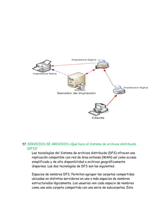 57. SERVICIOS DE ARCHIVOS ¿Qué hace el Sistema de archivos distribuido
  (DFS)?
     Las tecnologías del Sistema de archivos distribuido (DFS) ofrecen una
     replicación compatible con red de área extensa (WAN) así como acceso
     simplificado y de alta disponibilidad a archivos geográficamente
     dispersos. Las dos tecnologías de DFS son las siguientes:

     Espacios de nombres DFS. Permiten agrupar las carpetas compartidas
     ubicadas en distintos servidores en uno o más espacios de nombres
     estructurados lógicamente. Los usuarios ven cada espacio de nombres
     como una sola carpeta compartida con una serie de subcarpetas. Esta
 