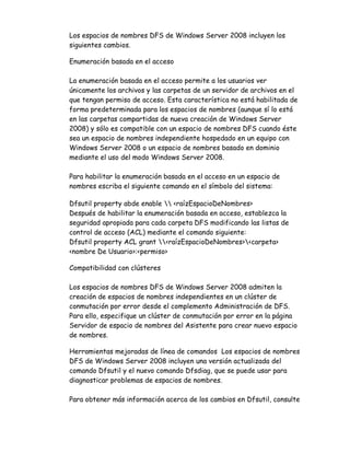 Los espacios de nombres DFS de Windows Server 2008 incluyen los
siguientes cambios.

Enumeración basada en el acceso

La enumeración basada en el acceso permite a los usuarios ver
únicamente los archivos y las carpetas de un servidor de archivos en el
que tengan permiso de acceso. Esta característica no está habilitada de
forma predeterminada para los espacios de nombres (aunque sí lo está
en las carpetas compartidas de nueva creación de Windows Server
2008) y sólo es compatible con un espacio de nombres DFS cuando éste
sea un espacio de nombres independiente hospedado en un equipo con
Windows Server 2008 o un espacio de nombres basado en dominio
mediante el uso del modo Windows Server 2008.

Para habilitar la enumeración basada en el acceso en un espacio de
nombres escriba el siguiente comando en el símbolo del sistema:

Dfsutil property abde enable  <raízEspacioDeNombres>
Después de habilitar la enumeración basada en acceso, establezca la
seguridad apropiada para cada carpeta DFS modificando las listas de
control de acceso (ACL) mediante el comando siguiente:
Dfsutil property ACL grant <raízEspacioDeNombres><carpeta>
<nombre De Usuario>:<permiso>

Compatibilidad con clústeres

Los espacios de nombres DFS de Windows Server 2008 admiten la
creación de espacios de nombres independientes en un clúster de
conmutación por error desde el complemento Administración de DFS.
Para ello, especifique un clúster de conmutación por error en la página
Servidor de espacio de nombres del Asistente para crear nuevo espacio
de nombres.

Herramientas mejoradas de línea de comandos Los espacios de nombres
DFS de Windows Server 2008 incluyen una versión actualizada del
comando Dfsutil y el nuevo comando Dfsdiag, que se puede usar para
diagnosticar problemas de espacios de nombres.

Para obtener más información acerca de los cambios en Dfsutil, consulte
 