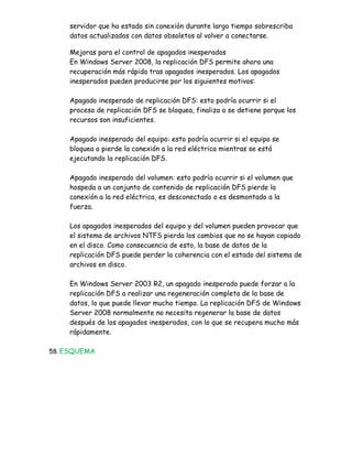 servidor que ha estado sin conexión durante largo tiempo sobrescriba
    datos actualizados con datos obsoletos al volver a conectarse.

    Mejoras para el control de apagados inesperados
    En Windows Server 2008, la replicación DFS permite ahora una
    recuperación más rápida tras apagados inesperados. Los apagados
    inesperados pueden producirse por los siguientes motivos:

    Apagado inesperado de replicación DFS: esto podría ocurrir si el
    proceso de replicación DFS se bloquea, finaliza o se detiene porque los
    recursos son insuficientes.

    Apagado inesperado del equipo: esto podría ocurrir si el equipo se
    bloquea o pierde la conexión a la red eléctrica mientras se está
    ejecutando la replicación DFS.

    Apagado inesperado del volumen: esto podría ocurrir si el volumen que
    hospeda a un conjunto de contenido de replicación DFS pierde la
    conexión a la red eléctrica, es desconectado o es desmontado a la
    fuerza.

    Los apagados inesperados del equipo y del volumen pueden provocar que
    el sistema de archivos NTFS pierda los cambios que no se hayan copiado
    en el disco. Como consecuencia de esto, la base de datos de la
    replicación DFS puede perder la coherencia con el estado del sistema de
    archivos en disco.

    En Windows Server 2003 R2, un apagado inesperado puede forzar a la
    replicación DFS a realizar una regeneración completa de la base de
    datos, lo que puede llevar mucho tiempo. La replicación DFS de Windows
    Server 2008 normalmente no necesita regenerar la base de datos
    después de los apagados inesperados, con lo que se recupera mucho más
    rápidamente.

58. ESQUEMA
 