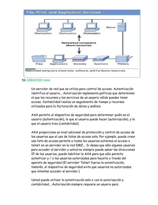 59. SERVICIO AAA


     Un servidor de red que se utiliza para control de acceso. Autenticación
     identifica al usuario... Autorización implementa políticas que determinan
     el que los recursos y los servicios de un usuario válido pueden tener
     acceso. Contabilidad realiza un seguimiento de tiempo y recursos
     utilizados para la facturación de datos y análisis.

     AAA permite al dispositivo de seguridad para determinar quién es el
     usuario (autenticación), lo que el usuario puede hacer (autorización), y lo
     que el usuario hizo (contabilidad).

     AAA proporciona un nivel adicional de protección y control de acceso de
     los usuarios que el uso de listas de acceso solo. Por ejemplo, puede crear
     una lista de acceso permite a todos los usuarios externos el acceso a
     telnet en un servidor en la red DMZ... Si desea que sólo algunos usuarios
     para acceder al servidor y usted no siempre puede saber las direcciones
     IP de los usuarios, puede habilitar la AAA para que sólo permita
     autenticar y / o los usuarios autorizados para hacerlo a través del
     aparato de seguridad (El servidor Telnet fuerza la autenticación,
     también, el dispositivo de seguridad evita que usuarios no autorizados
     que intentan acceder al servidor.)

     Usted puede utilizar la autenticación solo o con la autorización y
     contabilidad... Autorización siempre requiere un usuario para
 