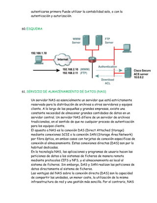 autenticarse primero Puede utilizar la contabilidad solo, o con la
    autenticación y autorización.



60. ESQUEMA




61. SERVICIO DE ALMACENAMIENTO DE DATOS (NAS)


    Un servidor NAS es esencialmente un servidor que está estrictamente
    reservado para la distribución de archivos a otros servidores y equipos
    cliente. A lo largo de las pequeñas y grandes empresas, existe una
    constante necesidad de almacenar grandes cantidades de datos en un
    servidor central. Un servidor NAS difiere de un servidor de archivos
    tradicionales, en el sentido de que no cualquier proceso de autenticación
    para los equipos cliente.
    El opuesto a NAS es la conexión DAS (Direct Attached Storage)
    mediante conexiones SCSI o la conexión SAN (Storage Área Network)
    por fibra óptica, en ambos casos con tarjetas de conexión especificas de
    conexión al almacenamiento. Estas conexiones directas (DAS) son por lo
    habitual dedicadas.
    En la tecnología NAS, las aplicaciones y programas de usuario hacen las
    peticiones de datos a los sistemas de ficheros de manera remota
    mediante protocolos CIFS y NFS, y el almacenamiento es local al
    sistema de ficheros. Sin embargo, DAS y SAN realizan las peticiones de
    datos directamente al sistema de ficheros.
    Las ventajas del NAS sobre la conexión directa (DAS) son la capacidad
    de compartir las unidades, un menor coste, la utilización de la misma
    infraestructura de red y una gestión más sencilla. Por el contrario, NAS
 