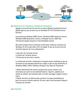 65. SERVICIOS DE TERMINAL SERVER EN WINDOWS
    Basado en el protocolo de escritorio remoto (Remote Desktop Protocol
    (RDP)) aparece por primera vez en Windows NT 4.0 (Terminal Server
    Edition).

    Los productos Windows 2000 Server, Windows 2000 Advanced Server,
    Windows 2000 Datacenter Server y Windows Server 2003 han
    introducido algunas mejoras y funcionalidades nuevas.

    Microsoft proporciona el software cliente para todas las versiones de
    Windows 32 bits y para Mac OS X de Apple. El uso de los servicios de
    terminal requiere de tres componentes:

    1-Servidor de Terminal Server.
    2-Cliente de Terminal Server.
    3-Protocolo de escritorio remoto.

    La instalación de dicho componente no supone mayor problema ya que se
    incorpora en los sistemas operativos, aunque sí que es algo diferente en
    Windows 2000 y 2003. Podemos distinguir dos tipos de instalación:

    1-Modo Administración remota: proporciona acceso remoto a los
    servidores por parte de los administradores. Soporta, además de la
    sesión de consola, dos sesiones más, sin tener que pagar ninguna licencia
    extra
    2-Modo Servidor de Aplicaciones: permite el acceso simultáneo por
    parte de varios clientes remotos. En este caso sí será necesario adquirir
    licencias de terminal.



66. ESQUEMA
 
