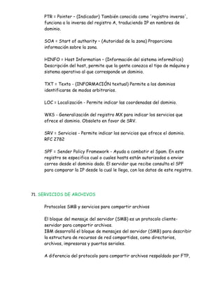 PTR = Pointer – (Indicador) También conocido como 'registro inverso',
     funciona a la inversa del registro A, traduciendo IP en nombres de
     dominio.

     SOA = Start of authority – (Autoridad de la zona) Proporciona
     información sobre la zona.

     HINFO = Host Information – (Información del sistema informático)
     Descripción del host, permite que la gente conozca el tipo de máquina y
     sistema operativo al que corresponde un dominio.

     TXT = Texto - (INFORMACIÓN textual) Permite a los dominios
     identificarse de modos arbitrarios.

     LOC = Localización - Permite indicar las coordenadas del dominio.

     WKS - Generalización del registro MX para indicar los servicios que
     ofrece el dominio. Obsoleto en favor de SRV.

     SRV = Servicios - Permite indicar los servicios que ofrece el dominio.
     RFC 2782

     SPF = Sender Policy Framework - Ayuda a combatir el Spam. En este
     registro se especifica cual o cuales hosts están autorizados a enviar
     correo desde el dominio dado. El servidor que recibe consulta el SPF
     para comparar la IP desde la cual le llega, con los datos de este registro.




71. SERVICIOS DE ARCHIVOS


     Protocolos SMB y servicios para compartir archivos

     El bloque del mensaje del servidor (SMB) es un protocolo cliente-
     servidor para compartir archivos.
     IBM desarrolló el bloque de mensajes del servidor (SMB) para describir
     la estructura de recursos de red compartidos, como directorios,
     archivos, impresoras y puertos seriales.

     A diferencia del protocolo para compartir archivos respaldado por FTP,
 