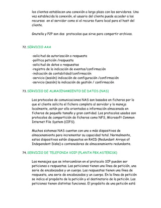 los clientes establecen una conexión a largo plazo con los servidores. Una
     vez establecida la conexión, el usuario del cliente puede acceder a los
     recursos en el servidor como si el recurso fuera local para el host del
     cliente.

     Gnutella y P2P son dos protocolos que sirve para compartir archivos.



72. SERVICIO AAA


     -solicitud de autorización o respuesta
     -política petición /respuesta
     -solicitud de datos o respuestas
     -registro de la indicación de eventos/confirmación
     -indicación de contabilidad/confirmación
     -servicio (sesión) indicación de configuración /confirmación
     -servicio (sesión) la indicación de gestión / confirmación

73. SERVICIO DE ALMACENAMIENTO DE DATOS (NAS)


     Los protocolos de comunicaciones NAS son basados en ficheros por lo
     que el cliente solicita el fichero completo al servidor y lo maneja
     localmente, están por ello orientados a información almacenada en
     ficheros de pequeño tamaño y gran cantidad. Los protocolos usados son
     protocolos de compartición de ficheros como NFS, Microsoft Common
     Internet File System (CIFS).

     Muchos sistemas NAS cuentan con uno o más dispositivos de
     almacenamiento para incrementar su capacidad total. Normalmente,
     estos dispositivos están dispuestos en RAID (Redundant Arrays of
     Independent Disks) o contenedores de almacenamiento redundante.

74. SERVICIO DE TELEFONIA VOIP (PLANTA PBX.ASTERISK)


     Los mensajes que se intercambian en el protocolo SIP pueden ser
     peticiones o respuestas. Las peticiones tienen una línea de petición, una
     serie de encabezados y un cuerpo. Las respuestas tienen una línea de
     respuesta, una serie de encabezados y un cuerpo. En la línea de petición
     se indica el propósito de la petición y el destinatario de la petición. Las
     peticiones tienen distintas funciones. El propósito de una petición está
 
